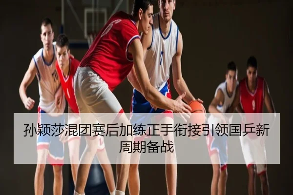 孙颖莎混团赛后加练正手衔接引领国乒新周期备战