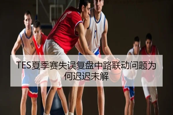 TES夏季赛失误复盘中路联动问题为何迟迟未解