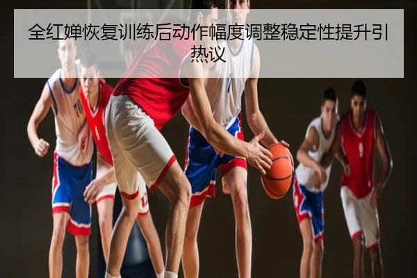 全红婵恢复训练后动作幅度调整稳定性提升引热议